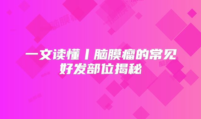 一文读懂丨脑膜瘤的常见好发部位揭秘