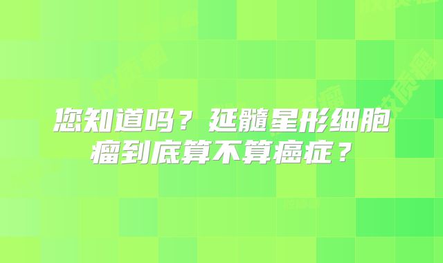 您知道吗？延髓星形细胞瘤到底算不算癌症？