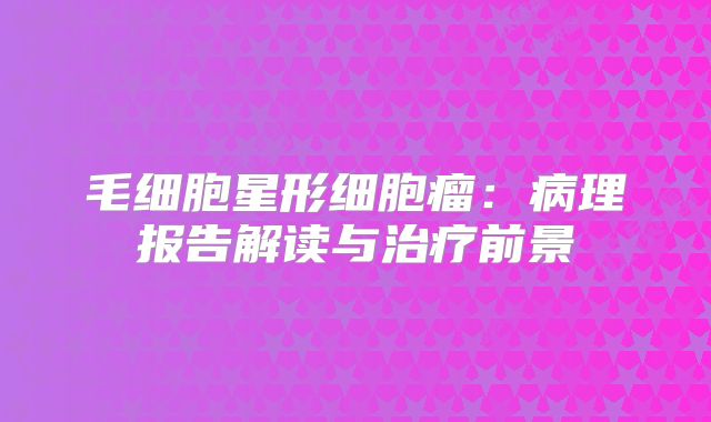 毛细胞星形细胞瘤：病理报告解读与治疗前景