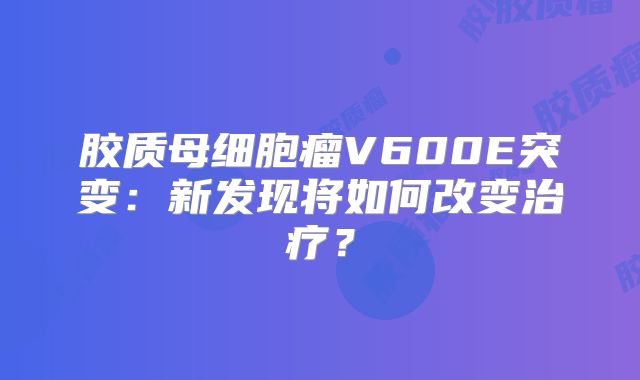 胶质母细胞瘤V600E突变：新发现将如何改变治疗？