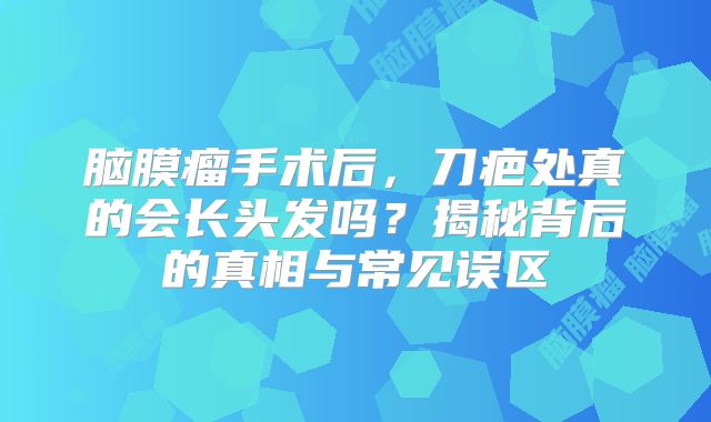 脑膜瘤手术后，刀疤处真的会长头发吗？揭秘背后的真相与常见误区