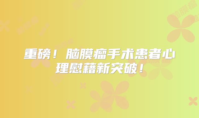 重磅！脑膜瘤手术患者心理慰藉新突破！