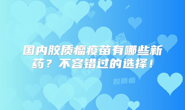 国内胶质瘤疫苗有哪些新药？不容错过的选择！