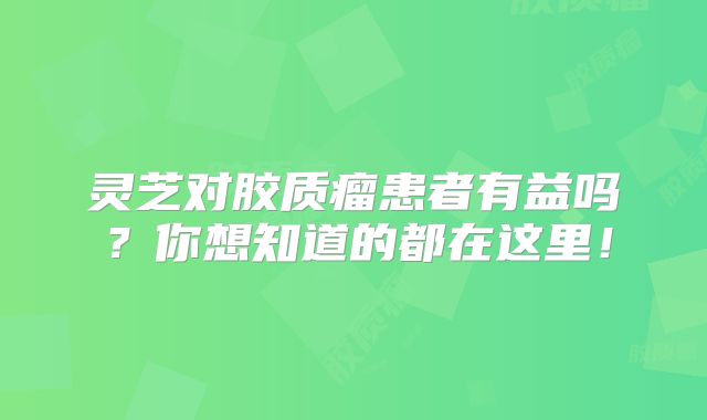 灵芝对胶质瘤患者有益吗？你想知道的都在这里！