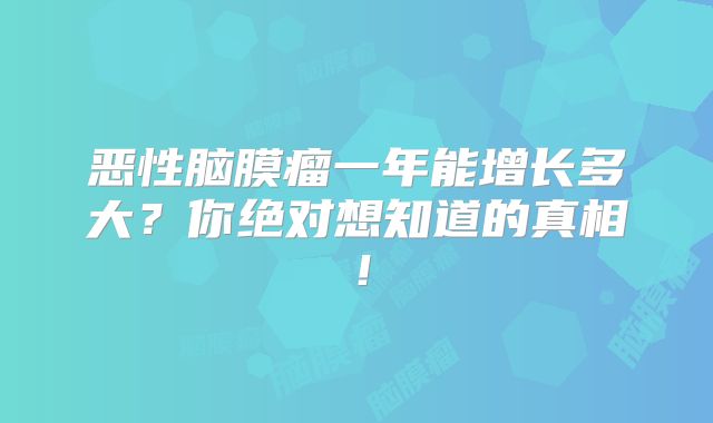 恶性脑膜瘤一年能增长多大？你绝对想知道的真相！