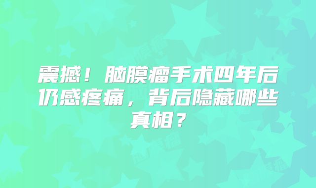 震撼！脑膜瘤手术四年后仍感疼痛，背后隐藏哪些真相？