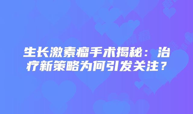 生长激素瘤手术揭秘：治疗新策略为何引发关注？