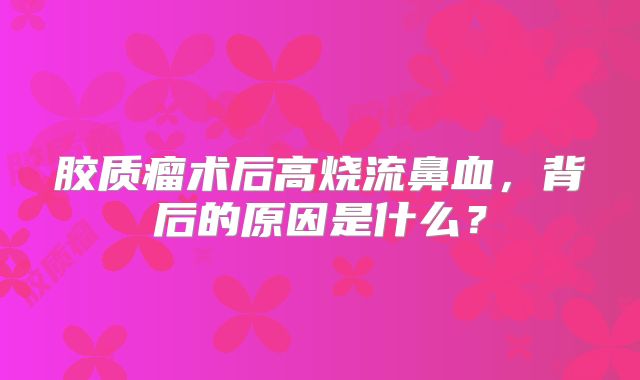 胶质瘤术后高烧流鼻血，背后的原因是什么？