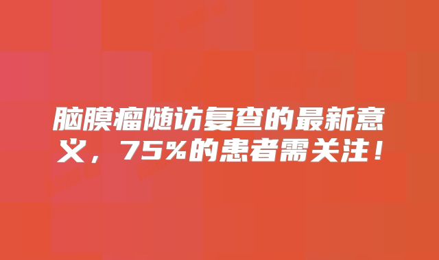 脑膜瘤随访复查的最新意义，75%的患者需关注！