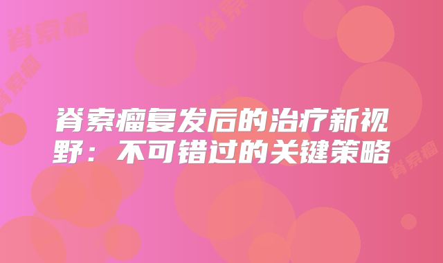 脊索瘤复发后的治疗新视野：不可错过的关键策略