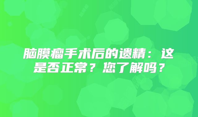 脑膜瘤手术后的遗精：这是否正常？您了解吗？