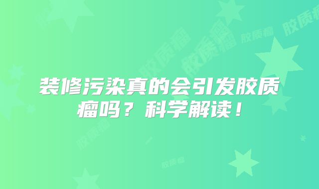 装修污染真的会引发胶质瘤吗？科学解读！