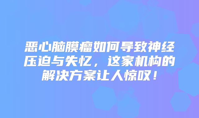 恶心脑膜瘤如何导致神经压迫与失忆，这家机构的解决方案让人惊叹！