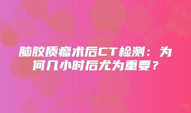 脑胶质瘤术后CT检测：为何几小时后尤为重要？