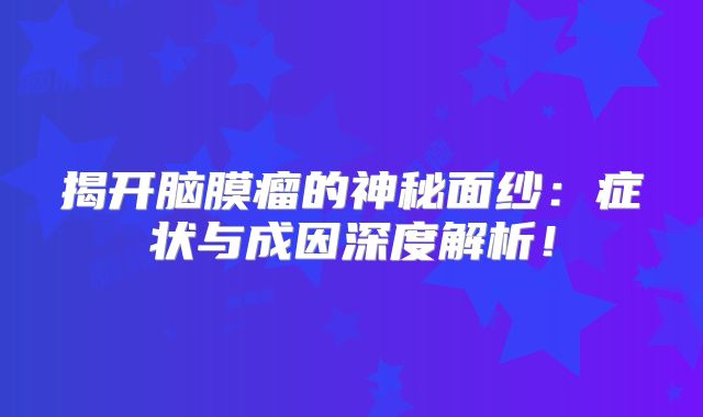 揭开脑膜瘤的神秘面纱：症状与成因深度解析！