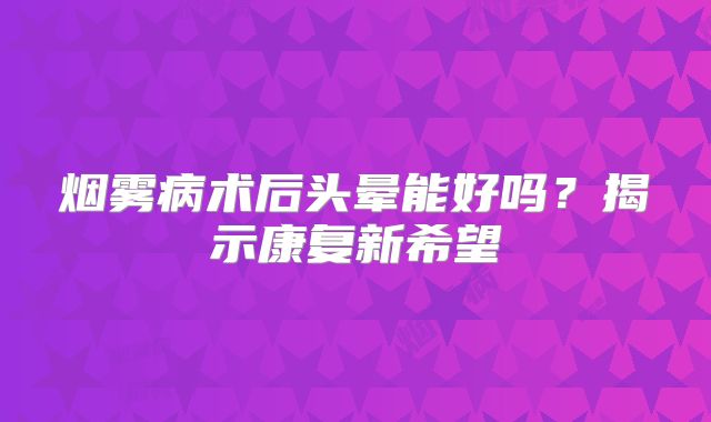 烟雾病术后头晕能好吗？揭示康复新希望