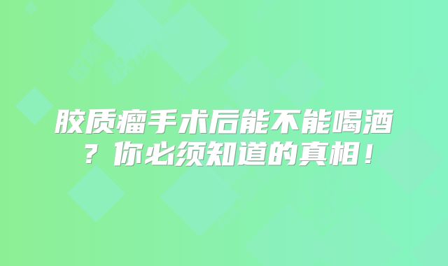 胶质瘤手术后能不能喝酒？你必须知道的真相！