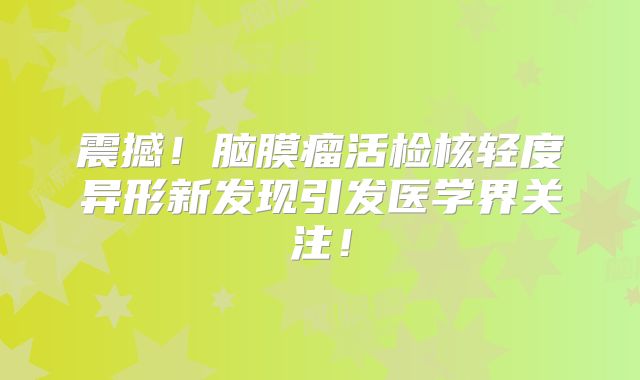 震撼！脑膜瘤活检核轻度异形新发现引发医学界关注！