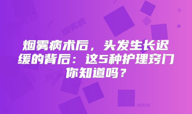 烟雾病术后，头发生长迟缓的背后：这5种护理窍门你知道吗？