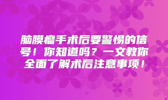 脑膜瘤手术后要警惕的信号！你知道吗？一文教你全面了解术后注意事项！