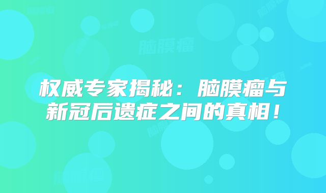 权威专家揭秘：脑膜瘤与新冠后遗症之间的真相！
