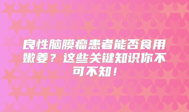 良性脑膜瘤患者能否食用嫩姜？这些关键知识你不可不知！
