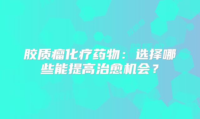 胶质瘤化疗药物：选择哪些能提高治愈机会？