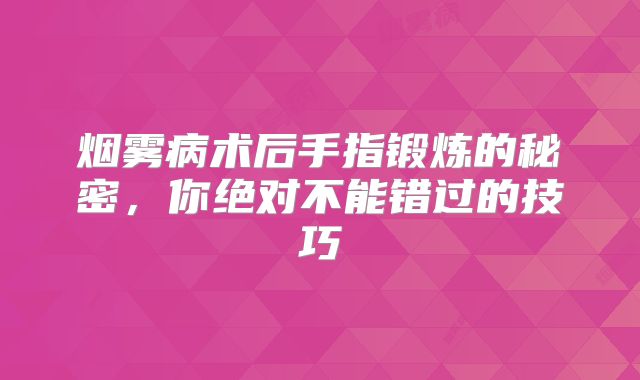 烟雾病术后手指锻炼的秘密，你绝对不能错过的技巧