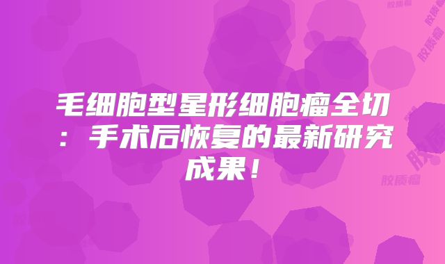 毛细胞型星形细胞瘤全切：手术后恢复的最新研究成果！