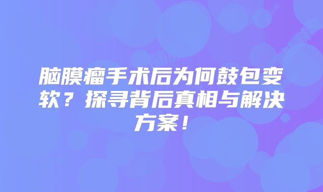 脑膜瘤手术后为何鼓包变软？探寻背后真相与解决方案！