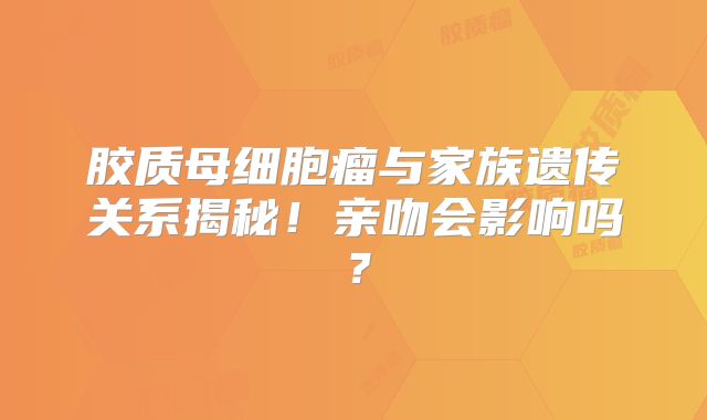 胶质母细胞瘤与家族遗传关系揭秘！亲吻会影响吗？
