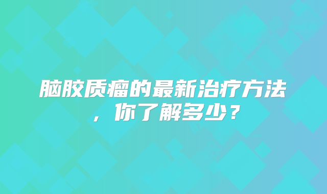 脑胶质瘤的最新治疗方法，你了解多少？
