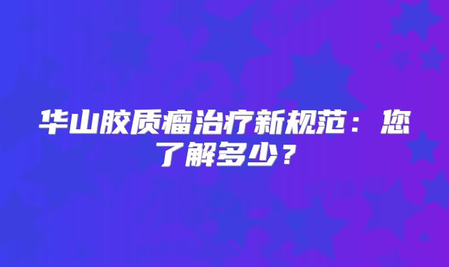 华山胶质瘤治疗新规范：您了解多少？