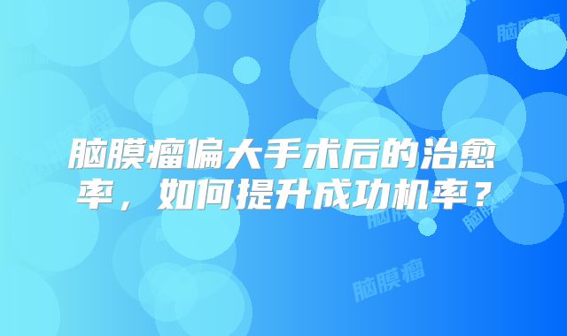 脑膜瘤偏大手术后的治愈率，如何提升成功机率？