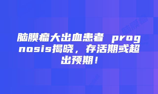 脑膜瘤大出血患者 prognosis揭晓，存活期或超出预期！