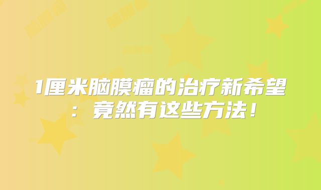 1厘米脑膜瘤的治疗新希望：竟然有这些方法！