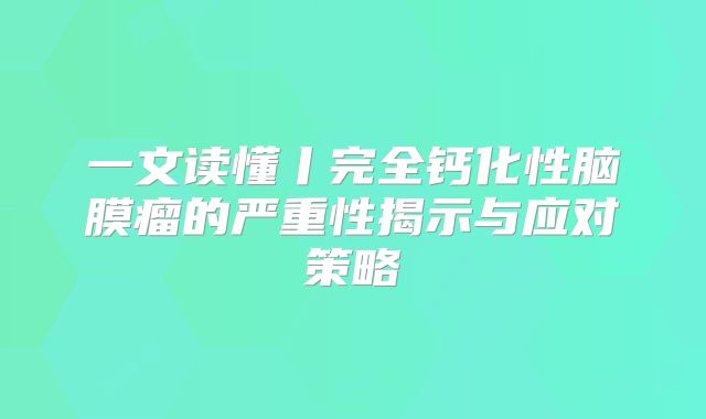 一文读懂丨完全钙化性脑膜瘤的严重性揭示与应对策略