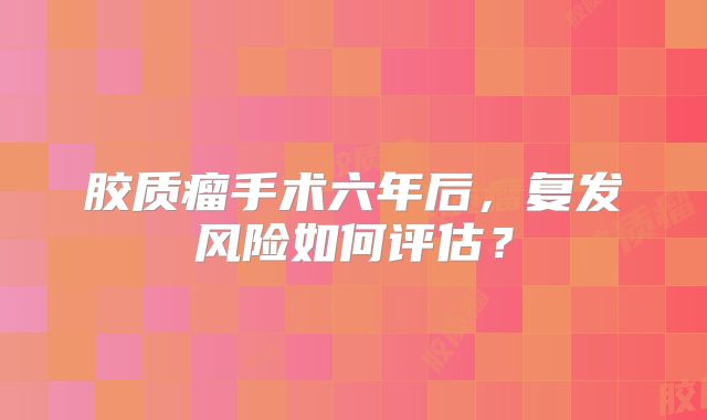 胶质瘤手术六年后，复发风险如何评估？