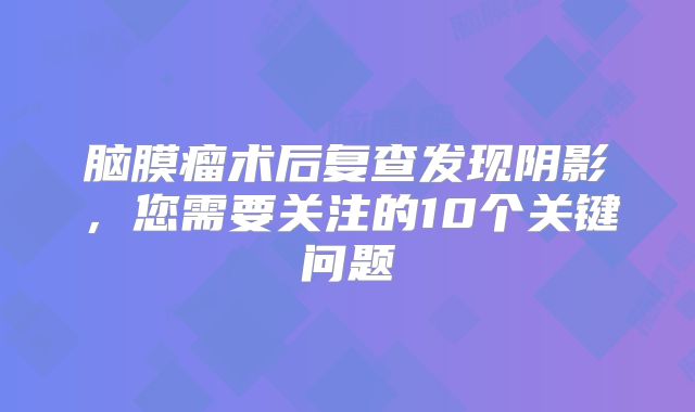 脑膜瘤术后复查发现阴影，您需要关注的10个关键问题