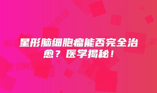 星形脑细胞瘤能否完全治愈？医学揭秘！