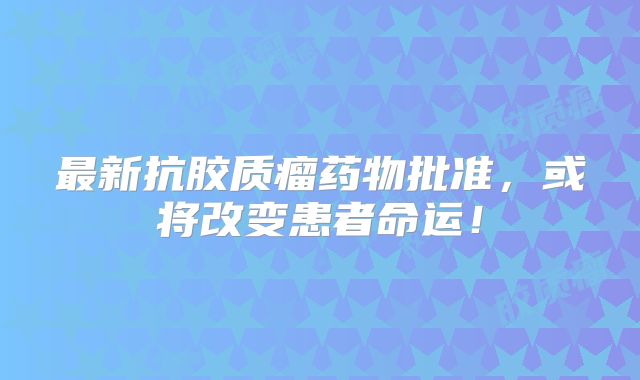 最新抗胶质瘤药物批准，或将改变患者命运！