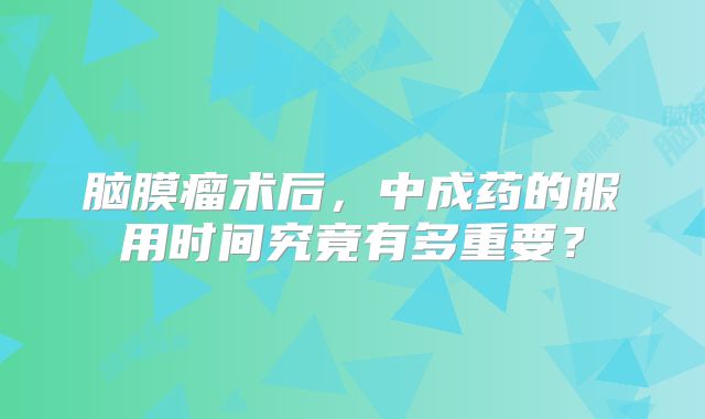 脑膜瘤术后，中成药的服用时间究竟有多重要？