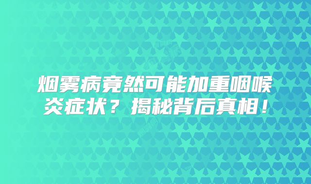 烟雾病竟然可能加重咽喉炎症状？揭秘背后真相！
