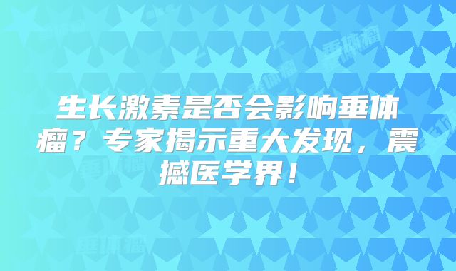 生长激素是否会影响垂体瘤？专家揭示重大发现，震撼医学界！