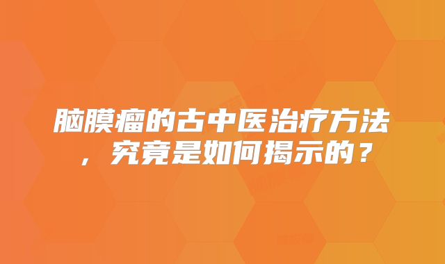 脑膜瘤的古中医治疗方法，究竟是如何揭示的？