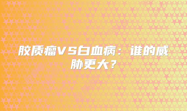 胶质瘤VS白血病：谁的威胁更大？