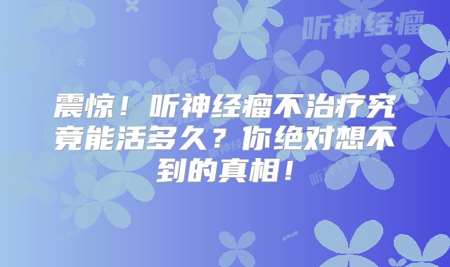 震惊！听神经瘤不治疗究竟能活多久？你绝对想不到的真相！