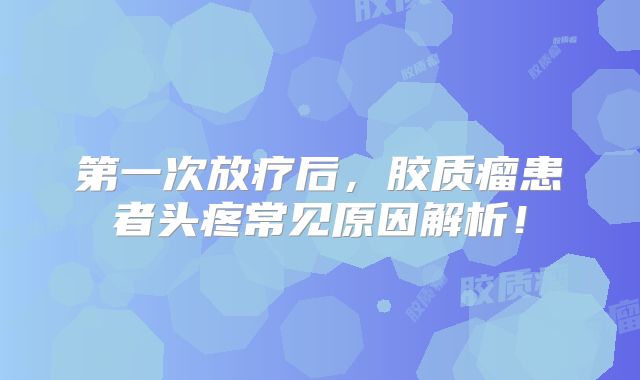 第一次放疗后，胶质瘤患者头疼常见原因解析！
