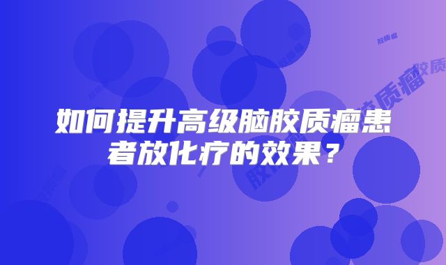 如何提升高级脑胶质瘤患者放化疗的效果？