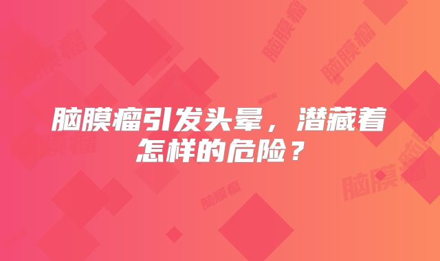 脑膜瘤引发头晕，潜藏着怎样的危险？